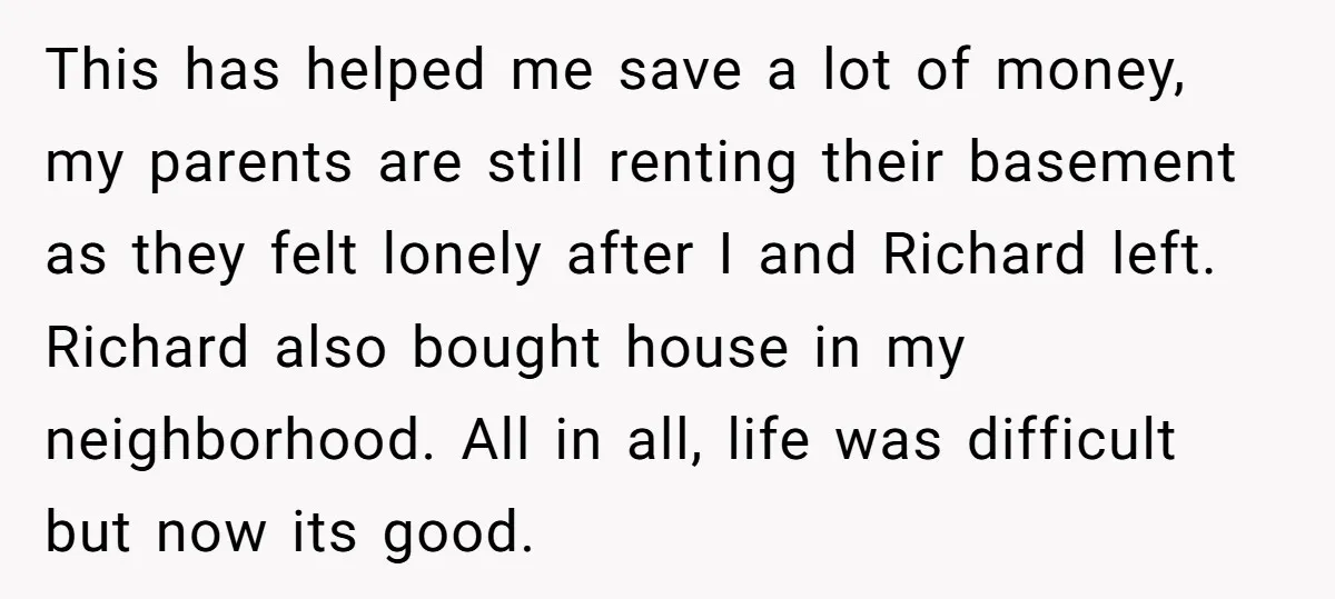 This has helped me save a lot of money, my parents are still renting their basement as they felt lonely after I and Richard left. Richard also bought house in...