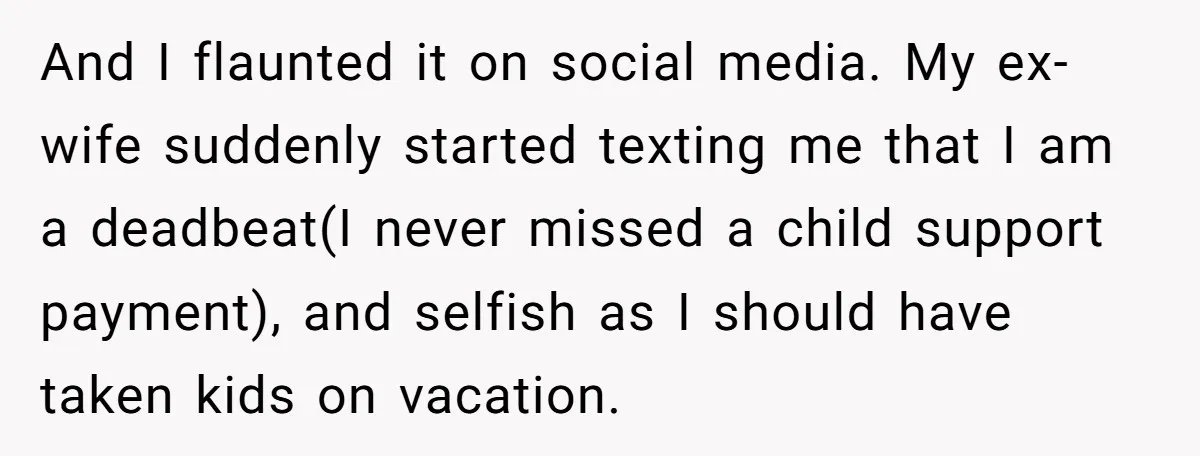And I flaunted it on social media. My ex-wife suddenly started texting me that I am a deadbeat(I never missed a child support payment), and selfish as I should have...