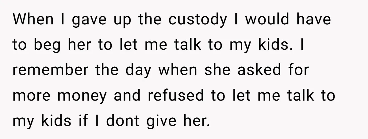 When I gave up the custody I would have to beg her to let me talk to my kids. I remember the day when she asked for more money and...