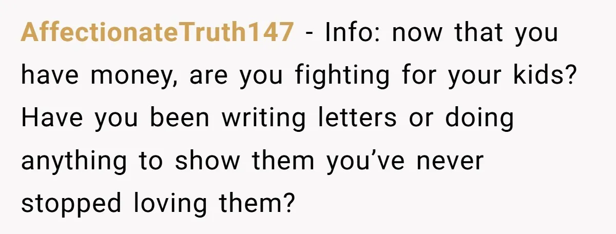AffectionateTruth147 − Info: now that you have money, are you fighting for your kids? Have you been writing letters or doing anything to show them you’ve never stopped loving them?