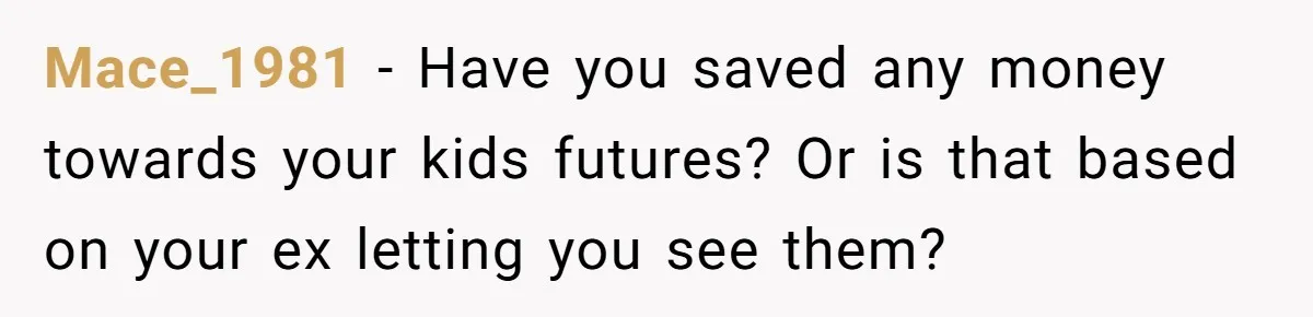 Mace_1981 − Have you saved any money towards your kids futures? Or is that based on your ex letting you see them?