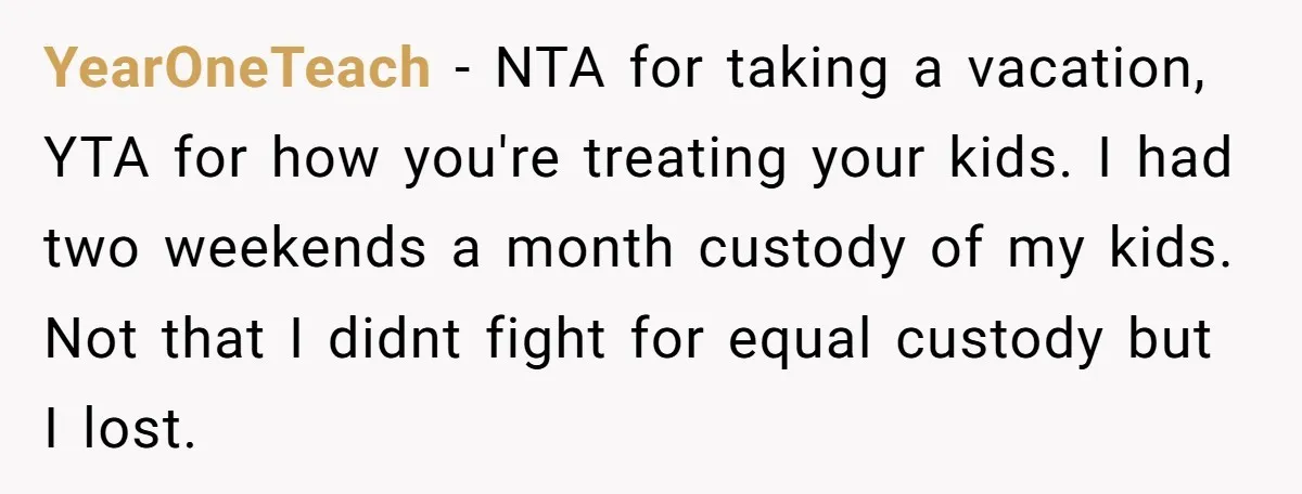 YearOneTeach − NTA for taking a vacation, YTA for how you're treating your kids. I had two weekends a month custody of my kids. Not that I didnt fight for...