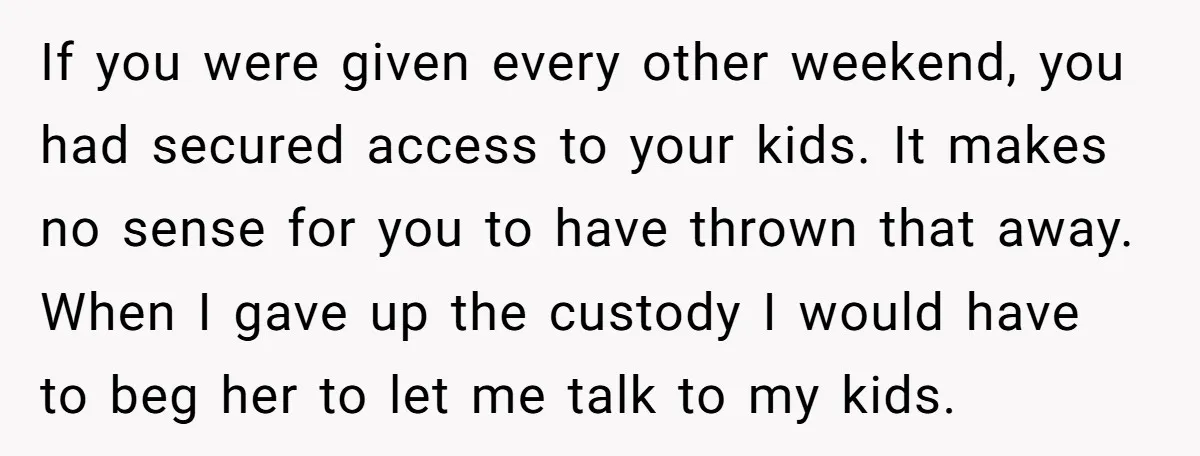 If you were given every other weekend, you had secured access to your kids. It makes no sense for you to have thrown that away. When I gave up the...