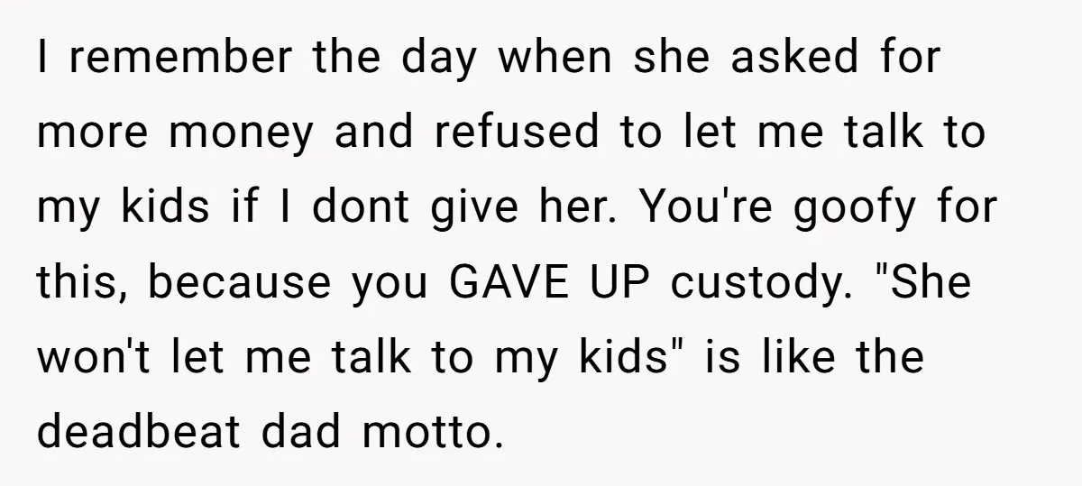 I remember the day when she asked for more money and refused to let me talk to my kids if I dont give her. You're goofy for this, because you...