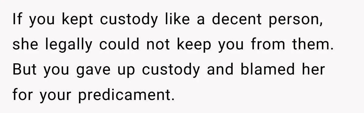 If you kept custody like a decent person, she legally could not keep you from them. But you gave up custody and blamed her for your predicament.