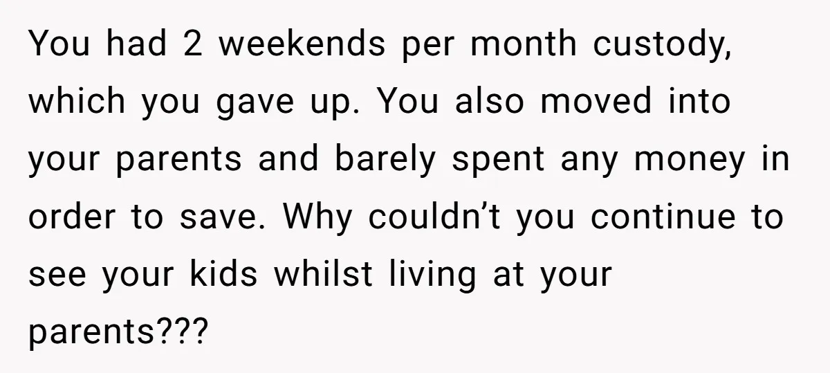 You had 2 weekends per month custody, which you gave up. You also moved into your parents and barely spent any money in order to save. Why couldn’t you continue...