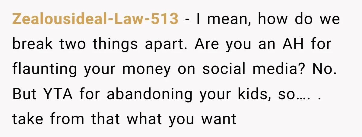 Zealousideal-Law-513 − I mean, how do we break two things apart. Are you an AH for flaunting your money on social media? No. But YTA for abandoning your kids, so…....