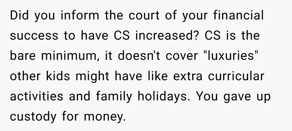 Did you inform the court of your financial success to have CS increased? CS is the bare minimum, it doesn't cover "luxuries" other kids might have like extra curricular activities...