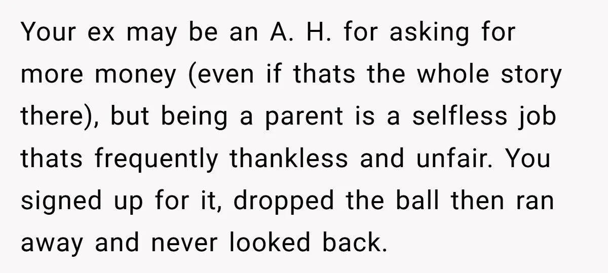 Your ex may be an A. H. for asking for more money (even if thats the whole story there), but being a parent is a selfless job thats frequently thankless...
