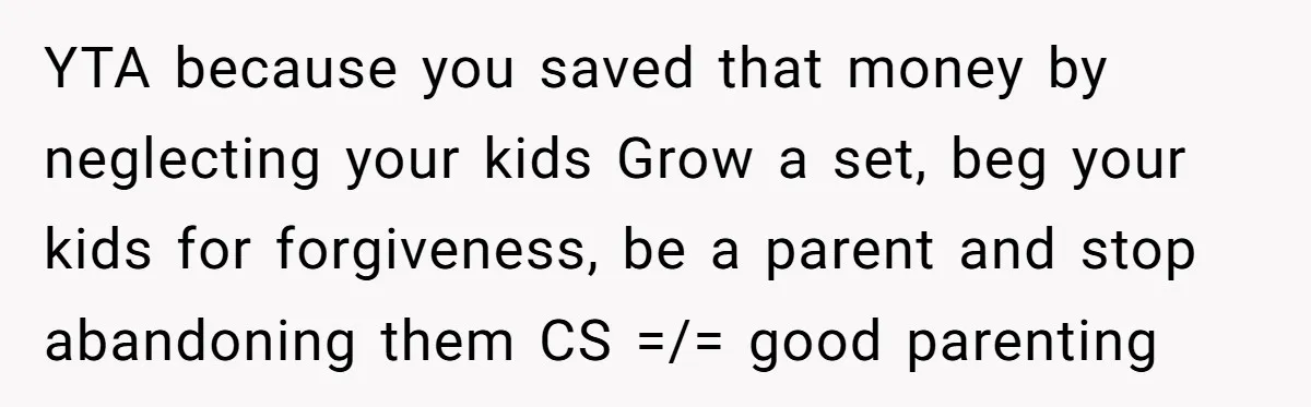 YTA because you saved that money by neglecting your kids Grow a set, beg your kids for forgiveness, be a parent and stop abandoning them CS =/= good parenting