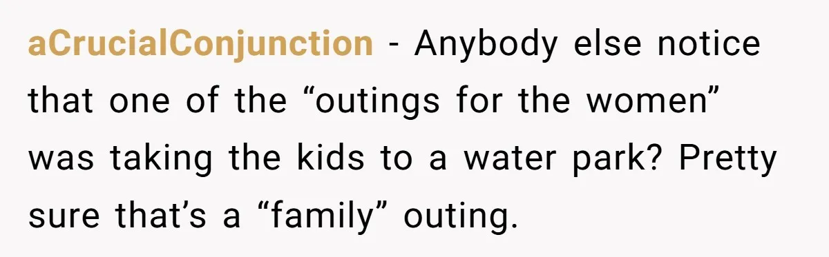 aCrucialConjunction − Anybody else notice that one of the “outings for the women” was taking the kids to a water park? Pretty sure that’s a “family” outing.