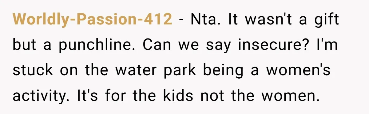 Worldly-Passion-412 − Nta. It wasn't a gift but a punchline. Can we say insecure? I'm stuck on the water park being a women's activity. It's for the kids not the...