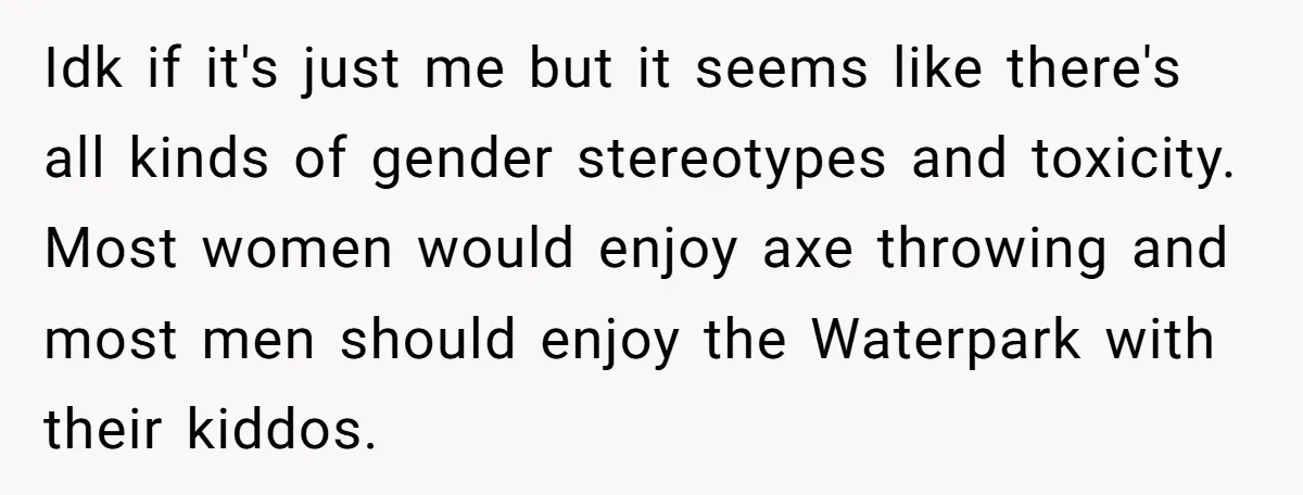 Idk if it's just me but it seems like there's all kinds of gender stereotypes and toxicity. Most women would enjoy axe throwing and most men should enjoy the Waterpark...