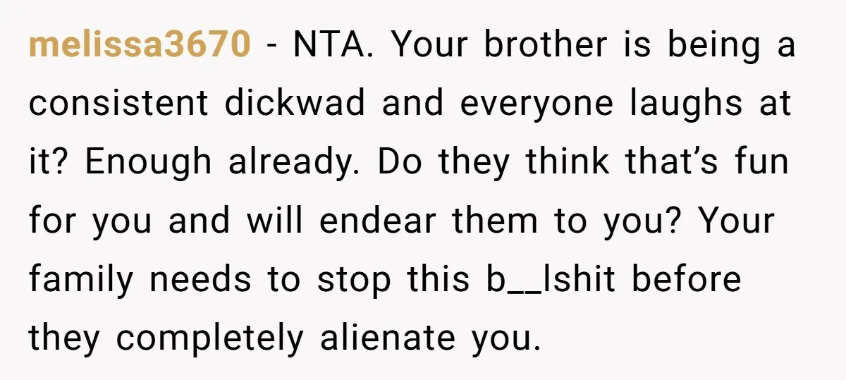 melissa3670 − NTA. Your brother is being a consistent dickwad and everyone laughs at it? Enough already. Do they think that’s fun for you and will endear them to you?...