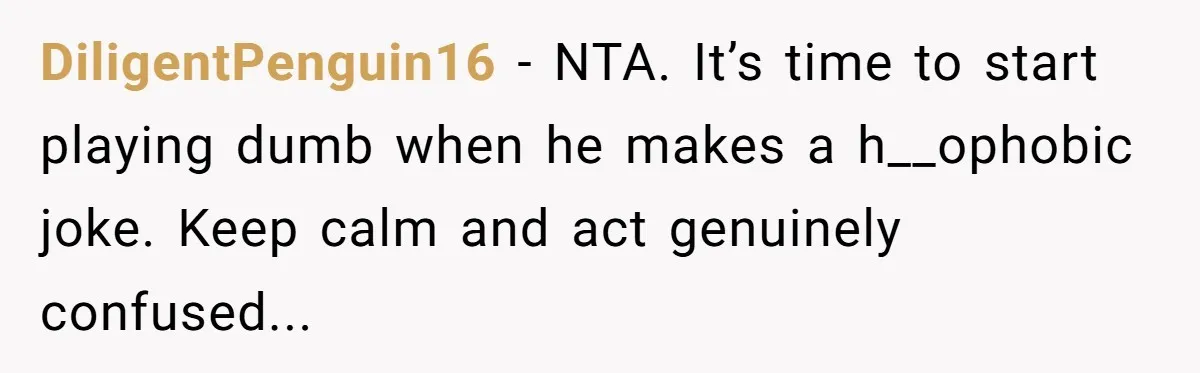 DiligentPenguin16 − NTA. It’s time to start playing dumb when he makes a h__ophobic joke. Keep calm and act genuinely confused...