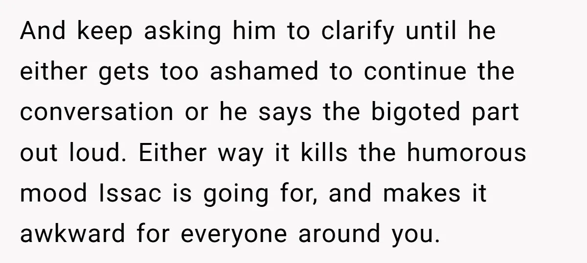 And keep asking him to clarify until he either gets too ashamed to continue the conversation or he says the bigoted part out loud. Either way it kills the humorous...