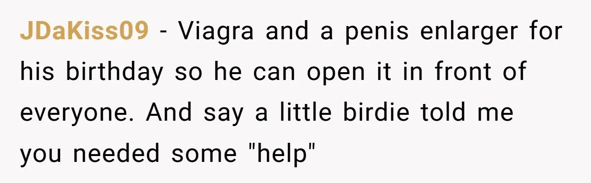 JDaKiss09 − Viagra and a penis enlarger for his birthday so he can open it in front of everyone. And say a little birdie told me you needed some "help"
