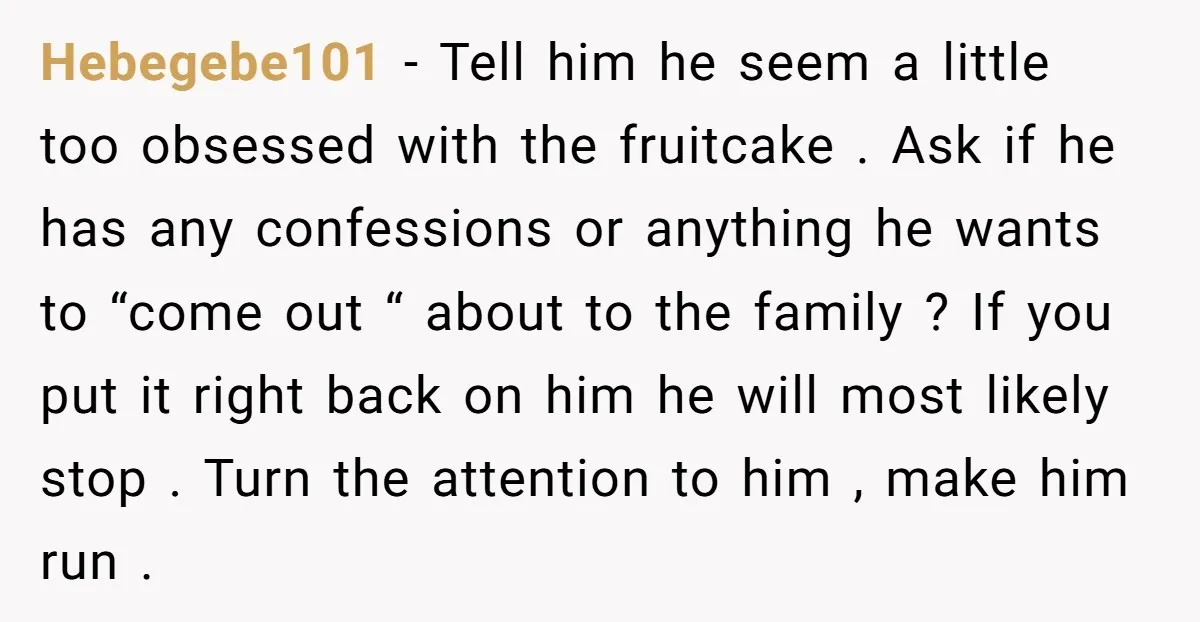 Hebegebe101 − Tell him he seem a little too obsessed with the fruitcake . Ask if he has any confessions or anything he wants to “come out “ about to...
