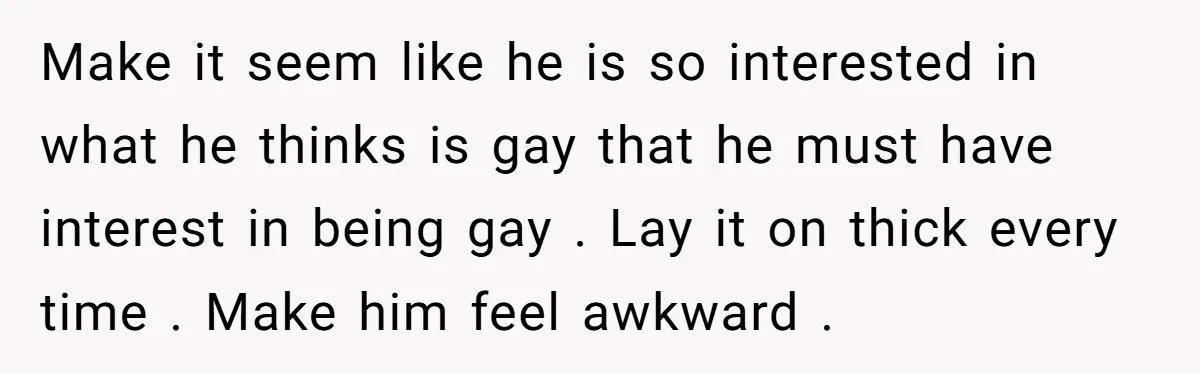 Make it seem like he is so interested in what he thinks is gay that he must have interest in being gay . Lay it on thick every time ....