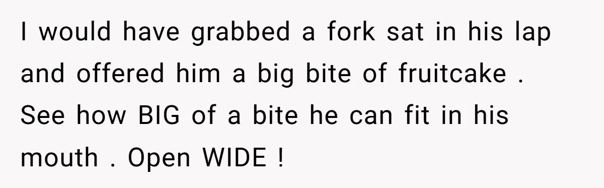 I would have grabbed a fork sat in his lap and offered him a big bite of fruitcake . See how BIG of a bite he can fit in his...