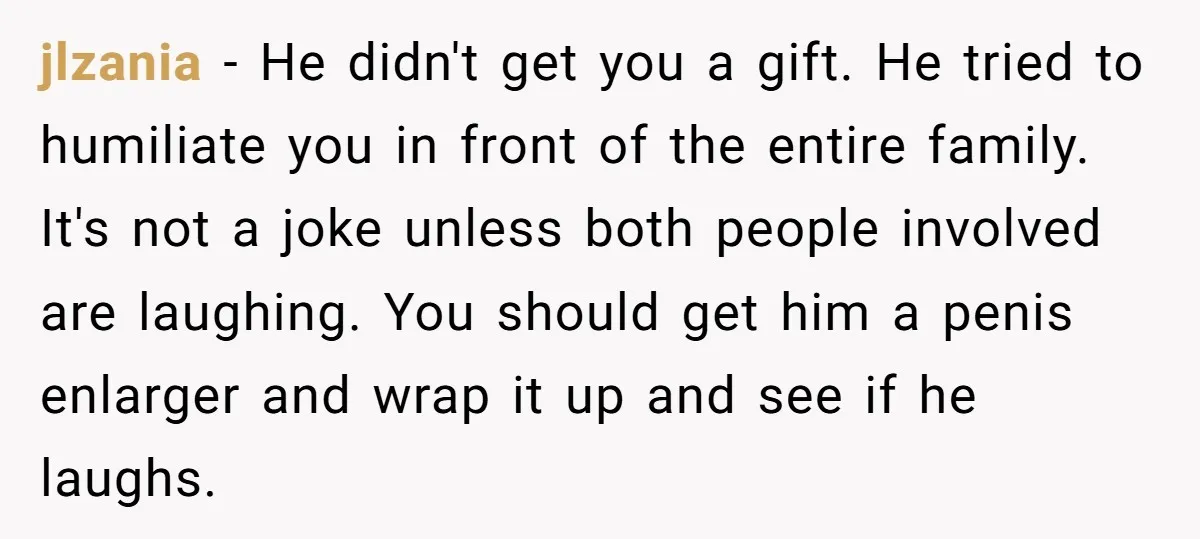 jlzania − He didn't get you a gift. He tried to humiliate you in front of the entire family. It's not a joke unless both people involved are laughing. You...