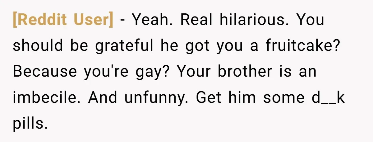 [Reddit User] − Yeah. Real hilarious. You should be grateful he got you a fruitcake? Because you're gay? Your brother is an imbecile. And unfunny. Get him some d__k pills.