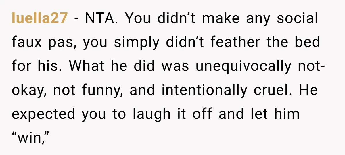 luella27 − NTA. You didn’t make any social faux pas, you simply didn’t feather the bed for his. What he did was unequivocally not-okay, not funny, and intentionally cruel. He...