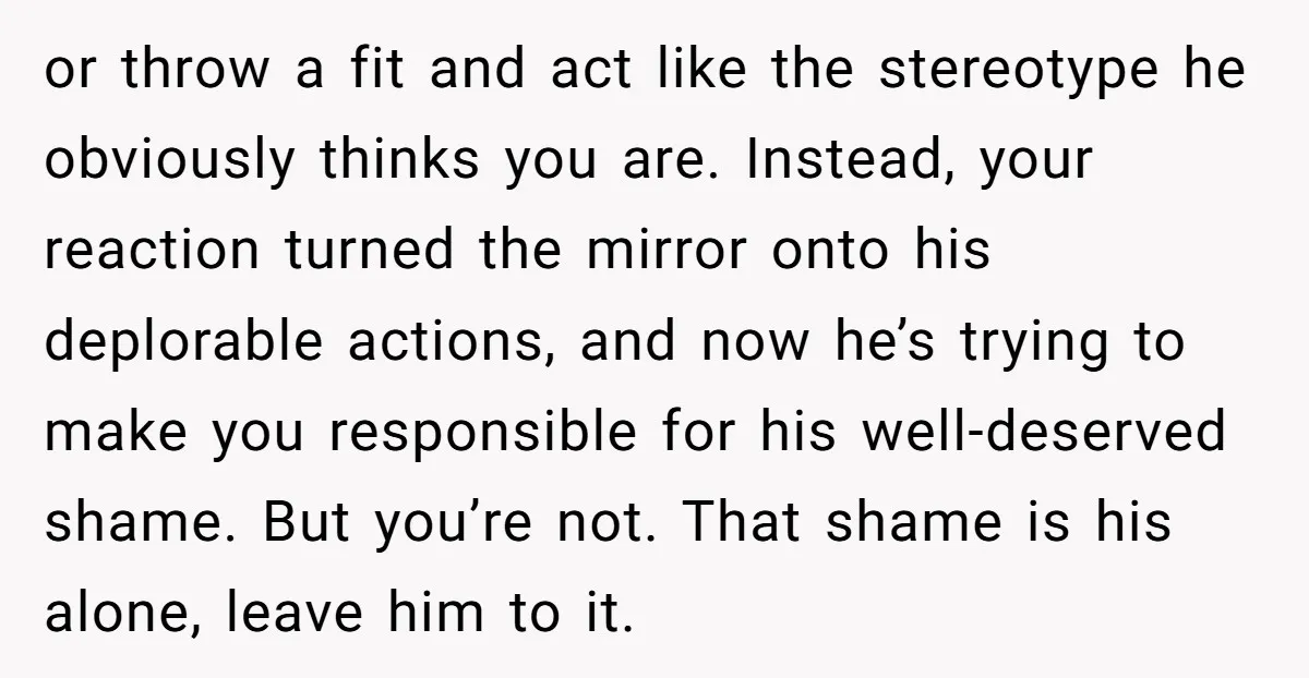 or throw a fit and act like the stereotype he obviously thinks you are. Instead, your reaction turned the mirror onto his deplorable actions, and now he’s trying to make...