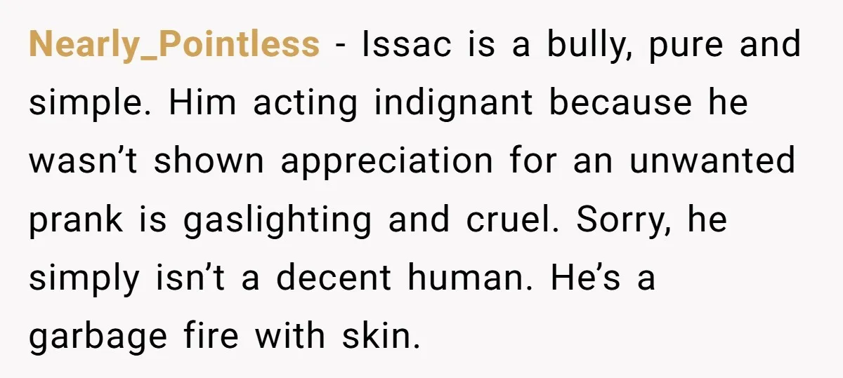Nearly_Pointless − Issac is a bully, pure and simple. Him acting indignant because he wasn’t shown appreciation for an unwanted prank is gaslighting and cruel. Sorry, he simply isn’t a...