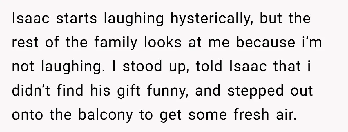 Isaac starts laughing hysterically, but the rest of the family looks at me because i’m not laughing. I stood up, told Isaac that i didn’t find his gift funny, and...
