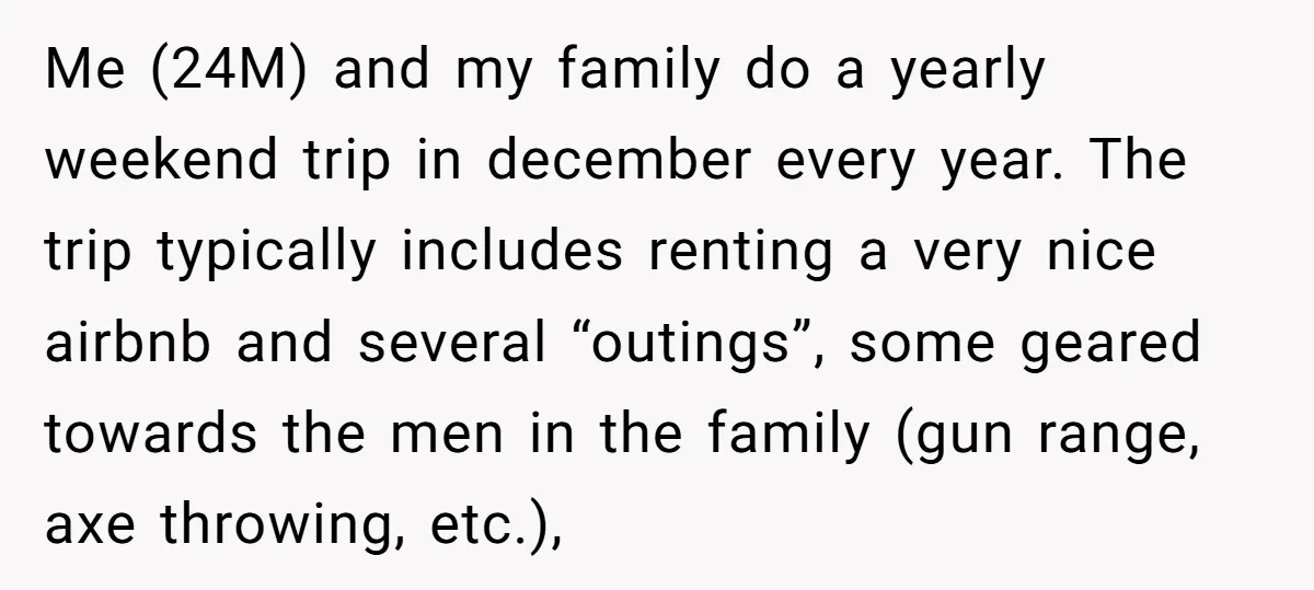 Me (24M) and my family do a yearly weekend trip in december every year. The trip typically includes renting a very nice airbnb and several “outings”, some geared towards the...