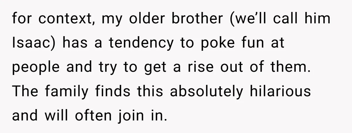 for context, my older brother (we’ll call him Isaac) has a tendency to poke fun at people and try to get a rise out of them. The family finds this...