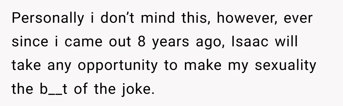 Personally i don’t mind this, however, ever since i came out 8 years ago, Isaac will take any opportunity to make my sexuality the b__t of the joke.