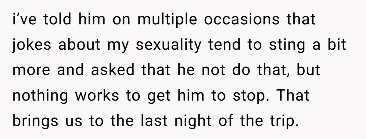 i’ve told him on multiple occasions that jokes about my sexuality tend to sting a bit more and asked that he not do that, but nothing works to get him...