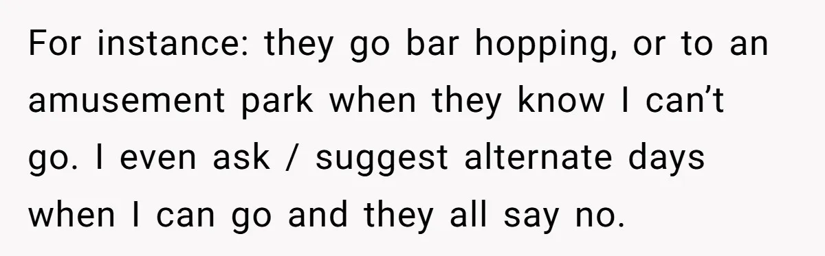 For instance: they go bar hopping, or to an amusement park when they know I can’t go. I even ask / suggest alternate days when I can go and they...