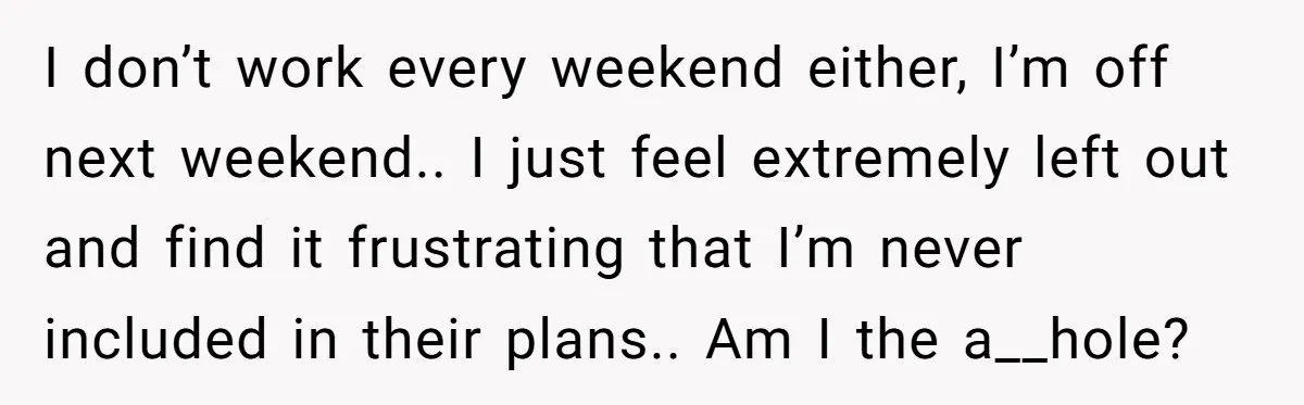 I don’t work every weekend either, I’m off next weekend.. I just feel extremely left out and find it frustrating that I’m never included in their plans.. Am I the...