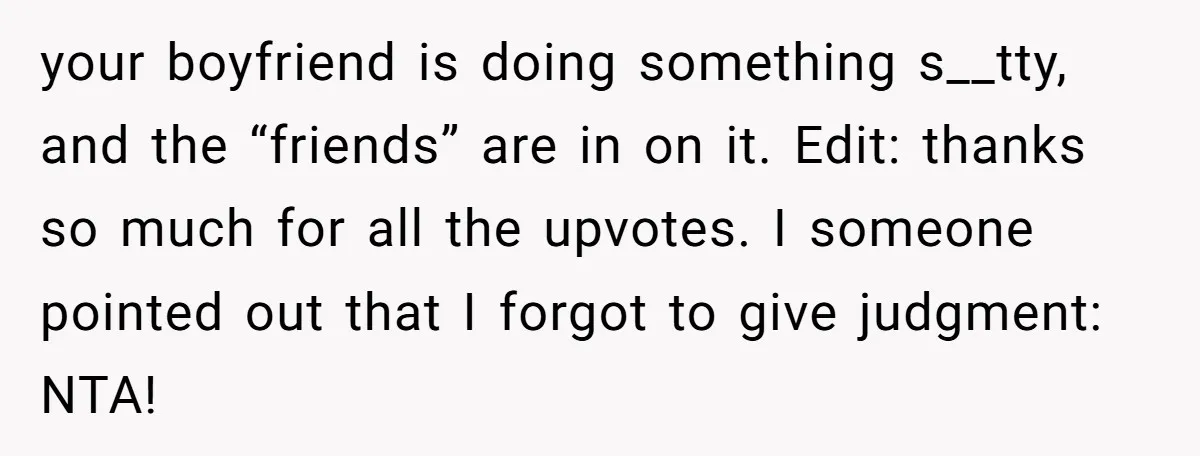 your boyfriend is doing something s__tty, and the “friends” are in on it. Edit: thanks so much for all the upvotes. I someone pointed out that I forgot to give...