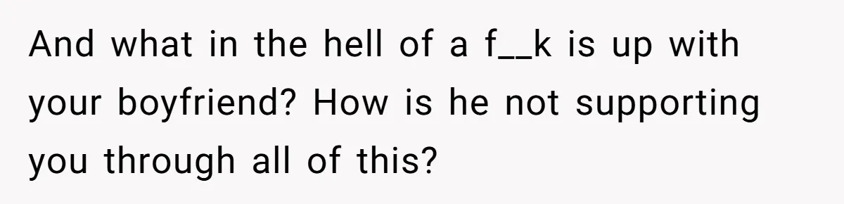 And what in the hell of a f__k is up with your boyfriend? How is he not supporting you through all of this?