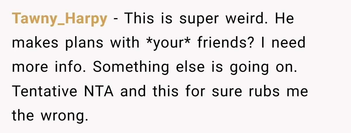 Tawny_Harpy − This is super weird. He makes plans with *your* friends? I need more info. Something else is going on. Tentative NTA and this for sure rubs me the...