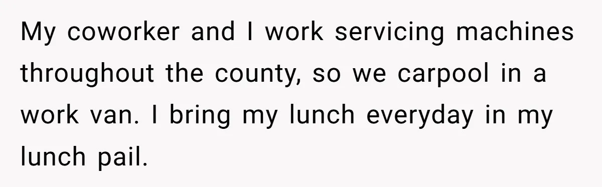 My coworker and I work servicing machines throughout the county, so we carpool in a work van. I bring my lunch everyday in my lunch pail.