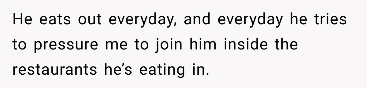 He eats out everyday, and everyday he tries to pressure me to join him inside the restaurants he’s eating in.