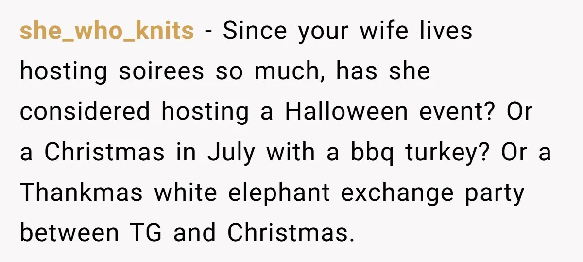 she_who_knits − Since your wife lives hosting soirees so much, has she considered hosting a Halloween event? Or a Christmas in July with a bbq turkey? Or a Thankmas white...