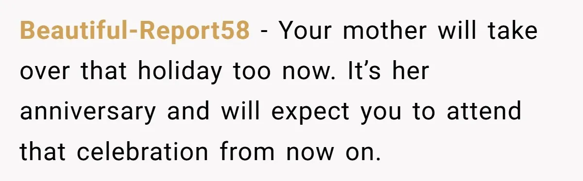 Beautiful-Report58 − Your mother will take over that holiday too now. It’s her anniversary and will expect you to attend that celebration from now on.