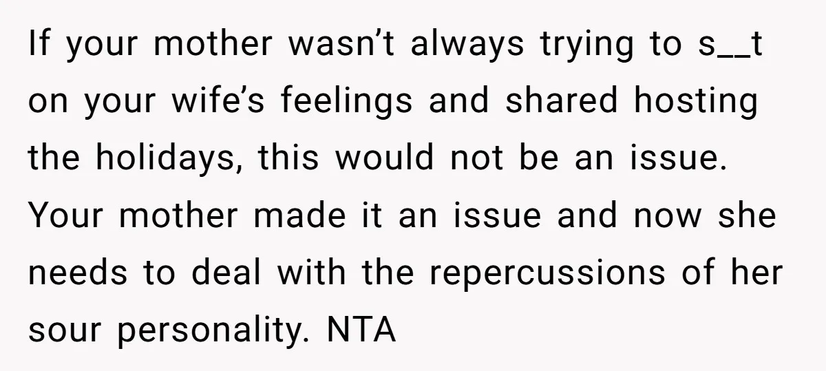 If your mother wasn’t always trying to s__t on your wife’s feelings and shared hosting the holidays, this would not be an issue. Your mother made it an issue and...