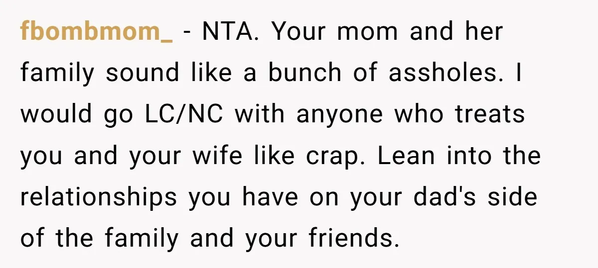 fbombmom_ − NTA. Your mom and her family sound like a bunch of assholes. I would go LC/NC with anyone who treats you and your wife like crap. Lean into...