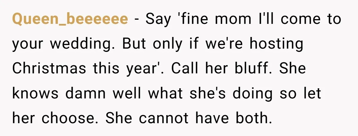 Queen_beeeeee − Say 'fine mom I'll come to your wedding. But only if we're hosting Christmas this year'. Call her bluff. She knows damn well what she's doing so let...