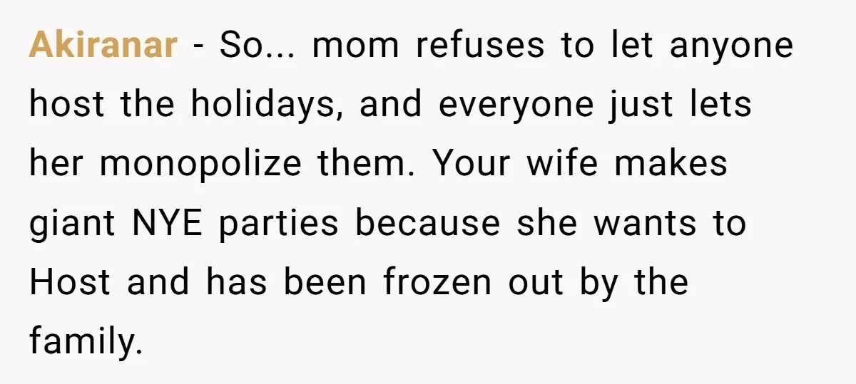 Akiranar − So... mom refuses to let anyone host the holidays, and everyone just lets her monopolize them. Your wife makes giant NYE parties because she wants to Host and...