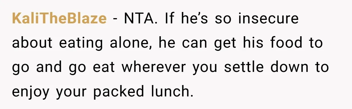 KaliTheBlaze − NTA. If he’s so insecure about eating alone, he can get his food to go and go eat wherever you settle down to enjoy your packed lunch.