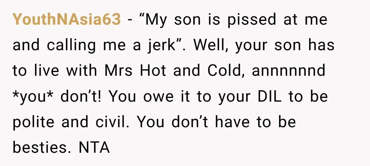 YouthNAsia63 − “My son is pissed at me and calling me a jerk”. Well, your son has to live with Mrs Hot and Cold, annnnnnd *you* don’t! You owe it...