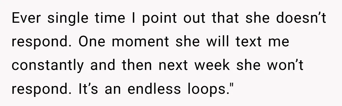 Ever single time I point out that she doesn’t respond. One moment she will text me constantly and then next week she won’t respond. It’s an endless loops."